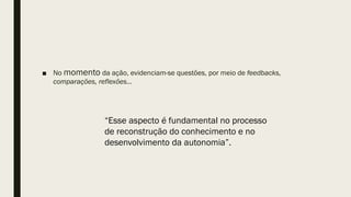 ■ No momento da ação, evidenciam-se questões, por meio de feedbacks,
comparações, reflexões...
“Esse aspecto é fundamental no processo
de reconstrução do conhecimento e no
desenvolvimento da autonomia”.
 