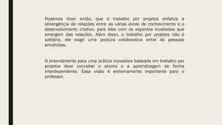 Podemos dizer então, que o trabalho por projetos enfatiza a
abrangência de relações entre as várias áreas de conhecimento e o
desenvolvimento criativo, para lidar com os aspectos inusitados que
emergem das relações. Além disso, o trabalho por projetos não é
solitário, ele exige uma postura colaborativa entre as pessoas
envolvidas.
O entendimento para uma prática inovadora baseada em trabalho por
projetos deve conceber o ensino e a aprendizagem de forma
interdependente. Essa visão é extremamente importante para o
professor.
 