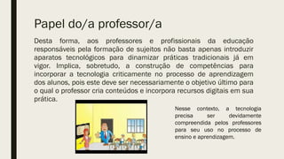 Papel do/a professor/a
Desta forma, aos professores e profissionais da educação
responsáveis pela formação de sujeitos não basta apenas introduzir
aparatos tecnológicos para dinamizar práticas tradicionais já em
vigor. Implica, sobretudo, a construção de competências para
incorporar a tecnologia criticamente no processo de aprendizagem
dos alunos, pois este deve ser necessariamente o objetivo último para
o qual o professor cria conteúdos e incorpora recursos digitais em sua
prática.
Nesse contexto, a tecnologia
precisa ser devidamente
compreendida pelos professores
para seu uso no processo de
ensino e aprendizagem.
 