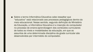 ■ Sobre o termo Informática Educativa cabe ressaltar que
“educativo” está relacionado aos processos pedagógicos dentro do
meio educacional. Nesse sentido, segundo definição do Ministério
da Educação, a Informática Educativa é a inserção do computador
no processo de ensino-aprendizagem dos conteúdos curriculares
de todos os níveis e modalidades da educação, em que os
assuntos de uma determinada disciplina da grade curricular são
desenvolvidos por intermédio do computador.
 