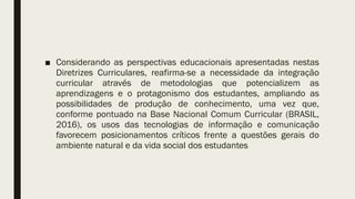 ■ Considerando as perspectivas educacionais apresentadas nestas
Diretrizes Curriculares, reafirma-se a necessidade da integração
curricular através de metodologias que potencializem as
aprendizagens e o protagonismo dos estudantes, ampliando as
possibilidades de produção de conhecimento, uma vez que,
conforme pontuado na Base Nacional Comum Curricular (BRASIL,
2016), os usos das tecnologias de informação e comunicação
favorecem posicionamentos críticos frente a questões gerais do
ambiente natural e da vida social dos estudantes
 