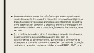 ■ Ao se constituir em uma das referências para o enriquecimento
curricular através dos usos dos diferentes recursos tecnológicos, o
trabalho desenvolvido pelas professoras de informática educativa
deve potencializar, portanto, o processo ensino aprendizagem, no
sentido de contribuir com a consolidação dos conhecimentos, uma
vez que:
■ [...] a melhor forma de ensinar é aquela que propicia aos alunos o
desenvolvimento de competências para lidar com as
características da sociedade atual, que enfatiza a autonomia do
aluno para a busca de novas compreensões, por meio da produção
de ideias e de ações criativas e colaborativas (PRADO, 2005, p. 4).
 