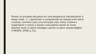 Pensar no processo educativo em uma perspectiva interdisciplinar é,
desse modo, “[...] aprofundar a compreensão da relação entre teoria
e prática, contribuir para uma formação mais crítica, criativa e
responsável e colocar a escola e educadores diante de novos
desafios tanto no plano ontológico quanto no plano epistemológico”
(THIESEN, 2008, p. 51).
 