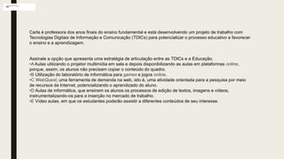Carla é professora dos anos finais do ensino fundamental e está desenvolvendo um projeto de trabalho com
Tecnologias Digitais de Informação e Comunicação (TDICs) para potencializar o processo educativo e favorecer
o ensino e a aprendizagem.
Assinale a opção que apresenta uma estratégia de articulação entre as TDICs e a Educação.
•A Aulas utilizando o projetor multimídia em sala e depois disponibilizando as aulas em plataformas online,
porque, assim, os alunos não precisam copiar o conteúdo do quadro.
•B Utilização do laboratório de informática para games e jogos online.
•C WebQuest, uma ferramenta de demanda na web, isto é, uma atividade orientada para a pesquisa por meio
de recursos da Internet, potencializando o aprendizado do aluno.
•D Aulas de informática, que ensinem os alunos os processos de edição de textos, imagens e vídeos,
instrumentalizando-os para a inserção no mercado de trabalho.
•E Vídeo aulas, em que os estudantes poderão assistir a diferentes conteúdos de seu interesse.
 