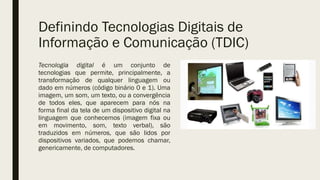 Definindo Tecnologias Digitais de
Informação e Comunicação (TDIC)
Tecnologia digital é um conjunto de
tecnologias que permite, principalmente, a
transformação de qualquer linguagem ou
dado em números (código binário 0 e 1). Uma
imagem, um som, um texto, ou a convergência
de todos eles, que aparecem para nós na
forma final da tela de um dispositivo digital na
linguagem que conhecemos (imagem fixa ou
em movimento, som, texto verbal), são
traduzidos em números, que são lidos por
dispositivos variados, que podemos chamar,
genericamente, de computadores.
 