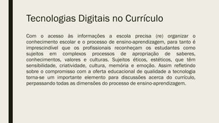 Tecnologias Digitais no Currículo
Com o acesso às informações a escola precisa (re) organizar o
conhecimento escolar e o processo de ensino-aprendizagem, para tanto é
imprescindível que os profissionais reconheçam os estudantes como
sujeitos em complexos processos de apropriação de saberes,
conhecimentos, valores e culturas. Sujeitos éticos, estéticos, que têm
sensibilidade, criatividade, cultura, memória e emoção. Assim refletindo
sobre o compromisso com a oferta educacional de qualidade a tecnologia
torna-se um importante elemento para discussões acerca do currículo,
perpassando todas as dimensões do processo de ensino-aprendizagem.
 