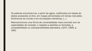 Os saberes encontram-se, a partir de agora, codificados em bases de
dados acessíveis on-line, em mapas alimentados em tempo real pelos
fenômenos do mundo e em simulações interativas. […]
Reencontramos uma forma de universalidade mais concreta com as
capacidades de conexão, o respeito a padrões ou formatos, a
compatibilidade ou interoperabilidade planetária. (LÉVY, 1999, p.
166).
 