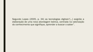 Segundo Lopes (2005, p. 34) as tecnologias digitais“[...] exigirão a
elaboração de uma nova abordagem teórica, centrada na valorização
do conhecimento que signifique, aprender a buscar o saber”.
 