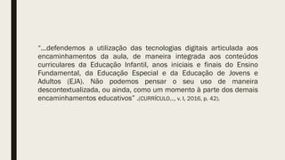“...defendemos a utilização das tecnologias digitais articulada aos
encaminhamentos da aula, de maneira integrada aos conteúdos
curriculares da Educação Infantil, anos iniciais e finais do Ensino
Fundamental, da Educação Especial e da Educação de Jovens e
Adultos (EJA). Não podemos pensar o seu uso de maneira
descontextualizada, ou ainda, como um momento à parte dos demais
encaminhamentos educativos” .(CURRÍCULO..., v. I, 2016, p. 42).
 