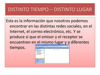 DISTINTO TIEMPO – DISTINTO LUGAREsta es la información que nosotros podemos encontrar en las distintas redes sociales, en el Internet, el correo electrónico, etc. Y se produce si que el emisor y el receptor se encuentren en el mismo lugar y a diferentes tiempos.