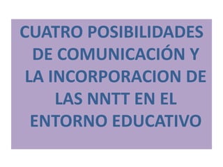 CUATRO POSIBILIDADES DE COMUNICACIÓN Y LA INCORPORACION DE LAS NNTT EN EL ENTORNO EDUCATIVO