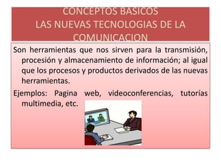 CONCEPTOS BASICOSLAS NUEVAS TECNOLOGIAS DE LA COMUNICACIONSon herramientas que nos sirven para la transmisión, procesión y almacenamiento de información; al igual que los procesos y productos derivados de las nuevas herramientas.  Ejemplos: Pagina web, videoconferencias, tutorías multimedia, etc.