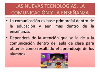 LAS NUEVAS TECNOLOGIAS, LA COMUNICACIÓN Y LA ENSEÑANZALa comunicación es base primordial dentro de la educación y aun mas dentro de la enseñanza.Dependerá de la atención que se le de a la comunicación dentro del aula de clase para obtener como resultado el aprendizaje de los alumnos.