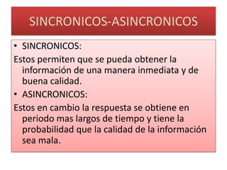 SINCRONICOS-ASINCRONICOSSINCRONICOS:Estos permiten que se pueda obtener la información de una manera inmediata y de buena calidad.ASINCRONICOS:Estos en cambio la respuesta se obtiene en periodo mas largos de tiempo y tiene la probabilidad que la calidad de la información sea mala.