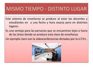 MISMO TIEMPO - DISTINTO LUGAREste sistema de enseñanza se produce al estar los docentes y estudiantes en  a una fecha y hora exacta pero en distintos lugares.Es una ventaja para las personas que se encuentran lejos o fuera de las áreas donde se produce esta clase de enseñanzaUn ejemplo claro son la videoconferencias dictadas por la U.T.P.L.