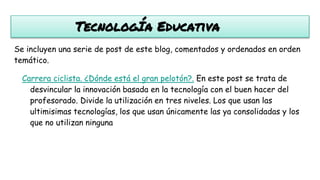 TecnologÍa Educativa
Se incluyen una serie de post de este blog, comentados y ordenados en orden
temático.
Carrera ciclista. ¿Dónde está el gran pelotón?. En este post se trata de
desvincular la innovación basada en la tecnología con el buen hacer del
profesorado. Divide la utilización en tres niveles. Los que usan las
ultimisimas tecnologías, los que usan únicamente las ya consolidadas y los
que no utilizan ninguna
 