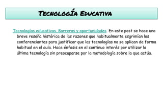 TecnologÍa Educativa
Tecnologías educativas. Barreras y oportunidades. En este post se hace una
breve reseña histórica de las razones que habitualmente esgrimían los
conferenciantes para justificar que las tecnologías no se aplican de forma
habitual en el aula. Hace énfasis en el continuo interés por utilizar la
última tecnología sin preocuparse por la metodología sobre la que actúa.
 