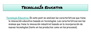 TecnologÍa Educativa
Tecnología Educativa. En este post se analizan las características que tiene
la innovación educativa basada en tecnologías. Las características son las
mismas que tiene la innovación industrial basada en la incorporación de
nuevas tecnologías (tanto en los productos como en los procesos).
 