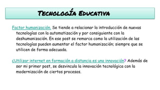 TecnologÍa Educativa
Factor humanización. Se tiende a relacionar la introducción de nuevas
tecnologías con la automatización y por consiguiente con la
deshumanización. En ese post se remarca como la utilización de las
tecnologías pueden aumentar el factor humanización; siempre que se
utilicen de forma adecuada.
¿Utilizar internet en formación a distancia es una innovación? Además de
ser mi primer post, se desvincula la innovación tecnológica con la
modernización de ciertos procesos.
 