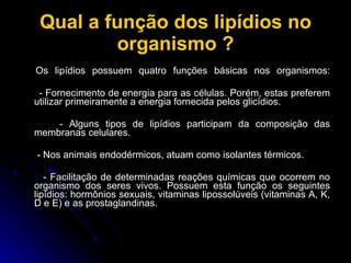 Qual a função dos lipídios no organismo ? Os lipídios possuem quatro funções básicas nos organismos: - Fornecimento de energia para as células. Porém, estas preferem utilizar primeiramente a energia fornecida pelos glicídios.  - Alguns tipos de lipídios participam da composição das membranas celulares. - Nos animais endodérmicos, atuam como isolantes térmicos.  - Facilitação de determinadas reações químicas que ocorrem no organismo dos seres vivos. Possuem esta função os seguintes lipídios: hormônios sexuais, vitaminas lipossolúveis (vitaminas A, K, D e E) e as prostaglandinas. 