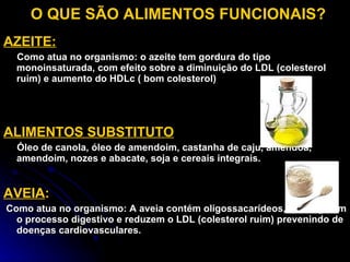 O QUE SÃO ALIMENTOS FUNCIONAIS? AZEITE: Como atua no organismo: o azeite tem gordura do tipo  monoinsaturada, com efeito sobre a diminuição do LDL (colesterol ruim) e aumento do HDLc ( bom colesterol) ALIMENTOS SUBSTITUTO Óleo de canola, óleo de amendoim, castanha de caju, amêndoa, amendoim, nozes e abacate, soja e cereais integrais. AVEIA : Como atua no organismo: A aveia contém oligossacarídeos, que regulam o processo digestivo e reduzem o LDL (colesterol ruim) prevenindo de doenças cardiovasculares. 