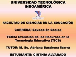 FACULTAD DE CIENCIAS DE LA EDUCACIÓN
CARRERA: Educación Básica
TEMA: Evolución de los Recursos en la
Tecnología Educativa (TICS)
TUTOR: M. Sc. Adriana Barahona Ibarra
ESTUDIANTE: CINTHIA ALVARADO
UNIVERSIDAD TECNOLÓGICA
INDOAMÉRICA
 
