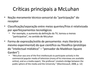 Críticas principais a McLuhan
• Noção meramente técnico-sensorial da “participação” do
receptor
• Classificação/separação entre meios quentes/frios é relativizada
por aperfeiçoamentos tecnológicos
•

Por exemplo, o aumento da definição da TV, tornou-a menos
“participativa”, no sentido de McLuhan

• Forma de expressão/estilo de pensamento: mais literário (e
mesmo experimental) do que científico ou filosófico (protótipo
do “intelectual midiático” – “pensador da Maddison Square
Garden”)
•

“McLuhan was one of the first intellectuals to participate actively in the
commercial popular media of television (many of his interviews are available
online), and as a media expert, ‘the professor’ created a bridge between the
public sphere of the media and the University.” (Marchessault, 2008, p. 12)

 