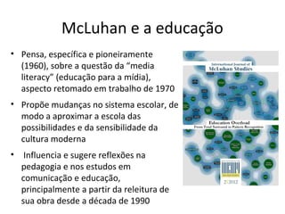 McLuhan e a educação
• Pensa, específica e pioneiramente
(1960), sobre a questão da “media
literacy” (educação para a mídia),
aspecto retomado em trabalho de 1970
• Propõe mudanças no sistema escolar, de
modo a aproximar a escola das
possibilidades e da sensibilidade da
cultura moderna
•

Influencia e sugere reflexões na
pedagogia e nos estudos em
comunicação e educação,
principalmente a partir da releitura de
sua obra desde a década de 1990

 