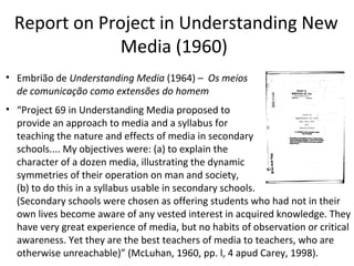 Report on Project in Understanding New
Media (1960)
• Embrião de Understanding Media (1964) – Os meios
de comunicação como extensões do homem
• “Project 69 in Understanding Media proposed to
provide an approach to media and a syllabus for
teaching the nature and effects of media in secondary
schools.... My objectives were: (a) to explain the
character of a dozen media, illustrating the dynamic
symmetries of their operation on man and society,
(b) to do this in a syllabus usable in secondary schools.
(Secondary schools were chosen as offering students who had not in their
own lives become aware of any vested interest in acquired knowledge. They
have very great experience of media, but no habits of observation or critical
awareness. Yet they are the best teachers of media to teachers, who are
otherwise unreachable)” (McLuhan, 1960, pp. l, 4 apud Carey, 1998).

 