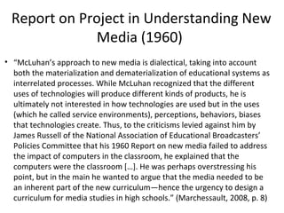 Report on Project in Understanding New
Media (1960)
• “McLuhan’s approach to new media is dialectical, taking into account
both the materialization and dematerialization of educational systems as
interrelated processes. While McLuhan recognized that the different
uses of technologies will produce different kinds of products, he is
ultimately not interested in how technologies are used but in the uses
(which he called service environments), perceptions, behaviors, biases
that technologies create. Thus, to the criticisms levied against him by
James Russell of the National Association of Educational Broadcasters’
Policies Committee that his 1960 Report on new media failed to address
the impact of computers in the classroom, he explained that the
computers were the classroom […]. He was perhaps overstressing his
point, but in the main he wanted to argue that the media needed to be
an inherent part of the new curriculum—hence the urgency to design a
curriculum for media studies in high schools.” (Marchessault, 2008, p. 8)

 