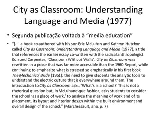 City as Classroom: Understanding
Language and Media (1977)
• Segunda publicação voltada à “media education”
• “[...] a book co-authored with his son Eric McLuhan and Kathryn Hutchon
called City as Classroom: Understanding Language and Media (1977), a title
that references the earlier essay co-written with the radical anthropologist
Edmund Carpenter, ‘Classroom Without Walls’. City as Classroom was
rewritten in a prose that was far more accessible than the 1960 Report, while
continuing to emphasize what is stressed so emphatically in his first book
The Mechanical Bride (1951): the need to give students the analytic tools to
understand the electric culture that is everywhere around them. The
introduction to City as Classroom asks, ‘What’s in a school?’ This is not a
rhetorical question but, in McLuhanesque fashion, asks students to consider
the school ‘as a place of work,’ to analyze the meaning of work and of its
placement, its layout and interior design within the built environment and
overall design of the school.” (Marchessault, ano, p. 7)

 