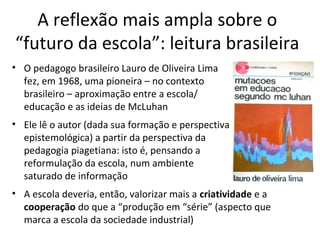 A reflexão mais ampla sobre o
“futuro da escola”: leitura brasileira
• O pedagogo brasileiro Lauro de Oliveira Lima
fez, em 1968, uma pioneira – no contexto
brasileiro – aproximação entre a escola/
educação e as ideias de McLuhan
• Ele lê o autor (dada sua formação e perspectiva
epistemológica) a partir da perspectiva da
pedagogia piagetiana: isto é, pensando a
reformulação da escola, num ambiente
saturado de informação
• A escola deveria, então, valorizar mais a criatividade e a
cooperação do que a “produção em “série” (aspecto que
marca a escola da sociedade industrial)

 