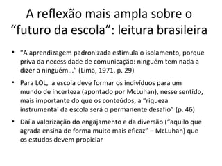 A reflexão mais ampla sobre o
“futuro da escola”: leitura brasileira
• “A aprendizagem padronizada estimula o isolamento, porque
priva da necessidade de comunicação: ninguém tem nada a
dizer a ninguém...” (Lima, 1971, p. 29)
• Para LOL, a escola deve formar os indivíduos para um
mundo de incerteza (apontado por McLuhan), nesse sentido,
mais importante do que os conteúdos, a “riqueza
instrumental da escola será o permanente desafio” (p. 46)
• Daí a valorização do engajamento e da diversão (“aquilo que
agrada ensina de forma muito mais eficaz” – McLuhan) que
os estudos devem propiciar

 