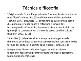 Técnica e filosofia
• “Origina-se de Ernest Kapp primeira formulação sistemática de
uma filosofia da técnica (Grundlinien einer Philosophie der
Technik, 1877) que, hoje [...] concentra-se sua atenção como
disciplina na reflexão sobre a estrutura e função das
tecnologias de informação, doravante situadas no âmbito do
que se já se convencionou chamar de tecno ou cibercultura”
(Rüdiger, 2007, p. 13)
• “A análise [...] deve considerar em primeiro lugar aquela
dimensão ontológica da técnica como princípio constituinte das
formas das cultura” (Subirats apud Rüdiger, 2007, p. 13)
• Perspectivas diversas de abordagem analítica sobre o
fenômeno: fáusticos x prometéicos; tecnófobos x tecnófilos,
humanistas x tecnicistas)

 