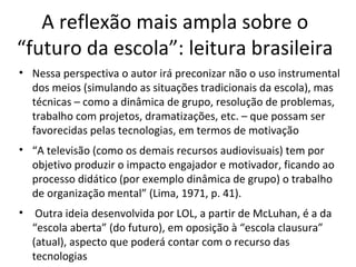 A reflexão mais ampla sobre o
“futuro da escola”: leitura brasileira
• Nessa perspectiva o autor irá preconizar não o uso instrumental
dos meios (simulando as situações tradicionais da escola), mas
técnicas – como a dinâmica de grupo, resolução de problemas,
trabalho com projetos, dramatizações, etc. – que possam ser
favorecidas pelas tecnologias, em termos de motivação
• “A televisão (como os demais recursos audiovisuais) tem por
objetivo produzir o impacto engajador e motivador, ficando ao
processo didático (por exemplo dinâmica de grupo) o trabalho
de organização mental” (Lima, 1971, p. 41).
•

Outra ideia desenvolvida por LOL, a partir de McLuhan, é a da
“escola aberta” (do futuro), em oposição à “escola clausura”
(atual), aspecto que poderá contar com o recurso das
tecnologias

 