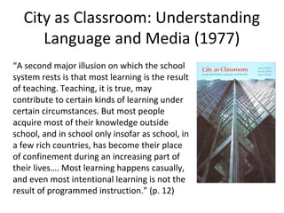City as Classroom: Understanding
Language and Media (1977)
“A second major illusion on which the school
system rests is that most learning is the result
of teaching. Teaching, it is true, may
contribute to certain kinds of learning under
certain circumstances. But most people
acquire most of their knowledge outside
school, and in school only insofar as school, in
a few rich countries, has become their place
of confinement during an increasing part of
their lives…. Most learning happens casually,
and even most intentional learning is not the
result of programmed instruction.” (p. 12)

 