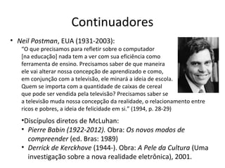 Continuadores
• Neil Postman, EUA (1931-2003):

“O que precisamos para refletir sobre o computador
[na educação] nada tem a ver com sua eficiência como
ferramenta de ensino. Precisamos saber de que maneira
ele vai alterar nossa concepção de aprendizado e como,
em conjunção com a televisão, ele minará a ideia de escola.
Quem se importa com a quantidade de caixas de cereal
que pode ser vendida pela televisão? Precisamos saber se
a televisão muda nossa concepção da realidade, o relacionamento entre
ricos e pobres, a ideia de felicidade em si.” (1994, p. 28-29)

•Discípulos diretos de McLuhan:
• Pierre Babin (1922-2012). Obra: Os novos modos de
compreender (ed. Bras: 1989)
• Derrick de Kerckhove (1944-). Obra: A Pele da Cultura (Uma
investigação sobre a nova realidade eletrônica), 2001.

 