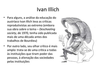 Ivan Illich
• Para alguns, a análise da educação do
austríaco Ivan Illich leva as críticas
reprodutivistas ao extremo (embora
sua obra sobre o tema – Deschooling
society, de 1970, tenha sido publicada
mais de uma década antes dos
trabalhos de Bourdieu)
• Por outro lado, seu olhar crítico é mais
amplo: trata-se de uma crítica a todas
às instituições que tiram poder das
pessoas, à alienação das sociedades
pelas instituições

 