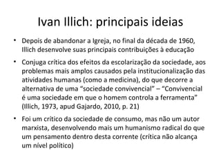 Ivan Illich: principais ideias
• Depois de abandonar a Igreja, no final da década de 1960,
Illich desenvolve suas principais contribuições à educação
• Conjuga crítica dos efeitos da escolarização da sociedade, aos
problemas mais amplos causados pela institucionalização das
atividades humanas (como a medicina), do que decorre a
alternativa de uma “sociedade convivencial” – “Convivencial
é uma sociedade em que o homem controla a ferramenta”
(Illich, 1973, apud Gajardo, 2010, p. 21)
• Foi um crítico da sociedade de consumo, mas não um autor
marxista, desenvolvendo mais um humanismo radical do que
um pensamento dentro desta corrente (crítica não alcança
um nível político)

 