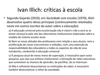 Ivan Illich: críticas à escola
• Segundo Gajardo (2010), em Sociedade sem escolas (1970), Illich
desenvolve quatro ideias principais (continuamente retomadas
neste em outros escritos do autor sobre a educação):
a) A educação universal pela escolarização não é viável e não o será se se
tentar alcançá-la pelo viés das alternativas institucionais elaboradas sobre o
modelo do sistema escolar atual.
b) Nem as novas atitudes dos professores com relação a seus alunos, nem a
proliferação de novos instrumentos e métodos, nem uma extensão da
responsabilidade dos educadores a todos os aspectos da vida de seus
estudantes, conduzirão à educação universal.
c) À pesquisa atual de novos meios de superação, é necessário opor outra
pesquisa, que seja sua antítese institucional: a formação de redes educativas
que aumentem as chances de aprender, de partilhar, de se interessar.
d) Não é suficiente desescolarizar as instituições do saber; é necessário
também desescolarizar o ethos da sociedade.

 