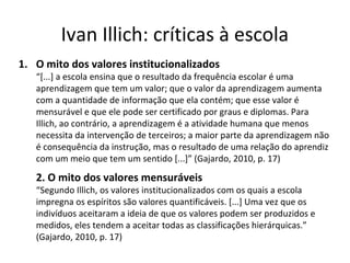 Ivan Illich: críticas à escola
1. O mito dos valores institucionalizados

“[...] a escola ensina que o resultado da frequência escolar é uma
aprendizagem que tem um valor; que o valor da aprendizagem aumenta
com a quantidade de informação que ela contém; que esse valor é
mensurável e que ele pode ser certificado por graus e diplomas. Para
Illich, ao contrário, a aprendizagem é a atividade humana que menos
necessita da intervenção de terceiros; a maior parte da aprendizagem não
é consequência da instrução, mas o resultado de uma relação do aprendiz
com um meio que tem um sentido [...]” (Gajardo, 2010, p. 17)

2. O mito dos valores mensuráveis

“Segundo Illich, os valores institucionalizados com os quais a escola
impregna os espíritos são valores quantificáveis. [...] Uma vez que os
indivíduos aceitaram a ideia de que os valores podem ser produzidos e
medidos, eles tendem a aceitar todas as classificações hierárquicas.”
(Gajardo, 2010, p. 17)

 
