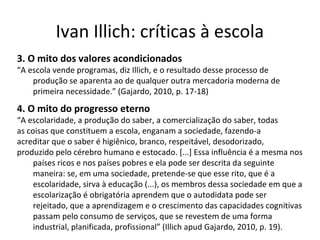 Ivan Illich: críticas à escola
3. O mito dos valores acondicionados

“A escola vende programas, diz Illich, e o resultado desse processo de
produção se aparenta ao de qualquer outra mercadoria moderna de
primeira necessidade.” (Gajardo, 2010, p. 17-18)

4. O mito do progresso eterno

“A escolaridade, a produção do saber, a comercialização do saber, todas
as coisas que constituem a escola, enganam a sociedade, fazendo-a
acreditar que o saber é higiênico, branco, respeitável, desodorizado,
produzido pelo cérebro humano e estocado. [...] Essa influência é a mesma nos
países ricos e nos países pobres e ela pode ser descrita da seguinte
maneira: se, em uma sociedade, pretende-se que esse rito, que é a
escolaridade, sirva à educação (...), os membros dessa sociedade em que a
escolarização é obrigatória aprendem que o autodidata pode ser
rejeitado, que a aprendizagem e o crescimento das capacidades cognitivas
passam pelo consumo de serviços, que se revestem de uma forma
industrial, planificada, profissional” (Illich apud Gajardo, 2010, p. 19).

 