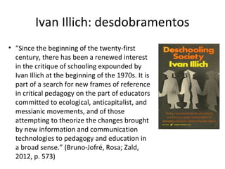 Ivan Illich: desdobramentos
• “Since the beginning of the twenty-first
century, there has been a renewed interest
in the critique of schooling expounded by
Ivan Illich at the beginning of the 1970s. It is
part of a search for new frames of reference
in critical pedagogy on the part of educators
committed to ecological, anticapitalist, and
messianic movements, and of those
attempting to theorize the changes brought
by new information and communication
technologies to pedagogy and education in
a broad sense.” (Bruno-Jofré, Rosa; Zald,
2012, p. 573)

 