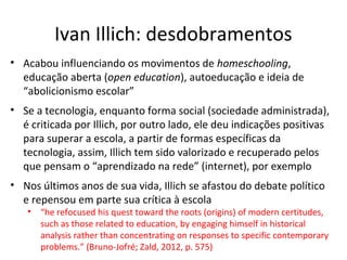 Ivan Illich: desdobramentos
• Acabou influenciando os movimentos de homeschooling,
educação aberta (open education), autoeducação e ideia de
“abolicionismo escolar”
• Se a tecnologia, enquanto forma social (sociedade administrada),
é criticada por Illich, por outro lado, ele deu indicações positivas
para superar a escola, a partir de formas específicas da
tecnologia, assim, Illich tem sido valorizado e recuperado pelos
que pensam o “aprendizado na rede” (internet), por exemplo
• Nos últimos anos de sua vida, Illich se afastou do debate político
e repensou em parte sua crítica à escola
•

“he refocused his quest toward the roots (origins) of modern certitudes,
such as those related to education, by engaging himself in historical
analysis rather than concentrating on responses to specific contemporary
problems.” (Bruno-Jofré; Zald, 2012, p. 575)

 