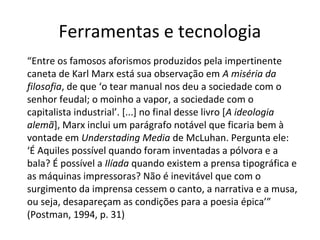 Ferramentas e tecnologia
“Entre os famosos aforismos produzidos pela impertinente
caneta de Karl Marx está sua observação em A miséria da
filosofia, de que ‘o tear manual nos deu a sociedade com o
senhor feudal; o moinho a vapor, a sociedade com o
capitalista industrial’. [...] no final desse livro [A ideologia
alemã], Marx inclui um parágrafo notável que ficaria bem à
vontade em Understading Media de McLuhan. Pergunta ele:
‘É Aquiles possível quando foram inventadas a pólvora e a
bala? É possível a Ilíada quando existem a prensa tipográfica e
as máquinas impressoras? Não é inevitável que com o
surgimento da imprensa cessem o canto, a narrativa e a musa,
ou seja, desapareçam as condições para a poesia épica’”
(Postman, 1994, p. 31)

 