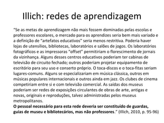 Illich: redes de aprendizagem
“Se as metas de aprendizagem não mais fossem dominadas pelas escolas e
professores escolares, o mercado para os aprendizes seria bem mais variado e
a definição de “artefatos educativos” seria menos restritiva. Poderia haver
lojas de utensílios, bibliotecas, laboratórios e salões de jogos. Os laboratórios
fotográficos e as impressoras “offset” permitiriam o florescimento de jornais
da vizinhança. Alguns desses centros educativos poderiam ter cabinas de
televisão de circuito fechado; outros poderiam projetar equipamento de
escritório para seu uso e conserto próprio. O toca-discos e o toca-fitas seriam
lugares-comuns. Alguns se especializariam em música clássica, outros em
músicas populares internacionais e outros ainda em jazz. Os clubes de cinema
competiriam entre si e com televisão comercial. As saídas dos museus
poderiam ser redes de exposições circulantes de obras de arte, antigas e
novas, originais e reproduções, talvez administradas pelos museus
metropolitanos.
O pessoal necessário para esta rede deveria ser constituído de guardas,
guias de museu e bibliotecários, mas não professores.” (Illich, 2010, p. 95-96)

 