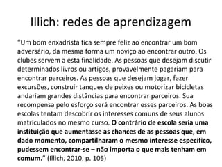 Illich: redes de aprendizagem
“Um bom enxadrista fica sempre feliz ao encontrar um bom
adversário, da mesma forma um noviço ao encontrar outro. Os
clubes servem a esta finalidade. As pessoas que desejam discutir
determinados livros ou artigos, provavelmente pagariam para
encontrar parceiros. As pessoas que desejam jogar, fazer
excursões, construir tanques de peixes ou motorizar bicicletas
andariam grandes distâncias para encontrar parceiros. Sua
recompensa pelo esforço será encontrar esses parceiros. As boas
escolas tentam descobrir os interesses comuns de seus alunos
matriculados no mesmo curso. O contrário de escola seria uma
instituição que aumentasse as chances de as pessoas que, em
dado momento, compartilharam o mesmo interesse específico,
pudessem encontrar-se – não importa o que mais tenham em
comum.” (Illich, 2010, p. 105)

 