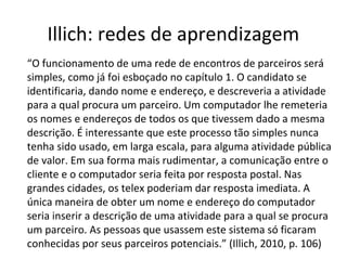 Illich: redes de aprendizagem
“O funcionamento de uma rede de encontros de parceiros será
simples, como já foi esboçado no capítulo 1. O candidato se
identificaria, dando nome e endereço, e descreveria a atividade
para a qual procura um parceiro. Um computador lhe remeteria
os nomes e endereços de todos os que tivessem dado a mesma
descrição. É interessante que este processo tão simples nunca
tenha sido usado, em larga escala, para alguma atividade pública
de valor. Em sua forma mais rudimentar, a comunicação entre o
cliente e o computador seria feita por resposta postal. Nas
grandes cidades, os telex poderiam dar resposta imediata. A
única maneira de obter um nome e endereço do computador
seria inserir a descrição de uma atividade para a qual se procura
um parceiro. As pessoas que usassem este sistema só ficaram
conhecidas por seus parceiros potenciais.” (Illich, 2010, p. 106)

 
