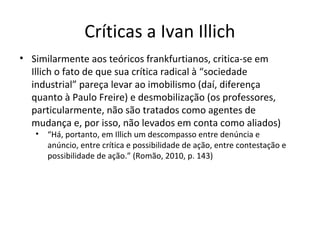 Críticas a Ivan Illich
• Similarmente aos teóricos frankfurtianos, critica-se em
Illich o fato de que sua crítica radical à “sociedade
industrial” pareça levar ao imobilismo (daí, diferença
quanto à Paulo Freire) e desmobilização (os professores,
particularmente, não são tratados como agentes de
mudança e, por isso, não levados em conta como aliados)
•

“Há, portanto, em Illich um descompasso entre denúncia e
anúncio, entre crítica e possibilidade de ação, entre contestação e
possibilidade de ação.” (Romão, 2010, p. 143)

 