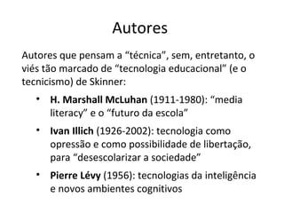 Autores
Autores que pensam a “técnica”, sem, entretanto, o
viés tão marcado de “tecnologia educacional” (e o
tecnicismo) de Skinner:
• H. Marshall McLuhan (1911-1980): “media
literacy” e o “futuro da escola”
• Ivan Illich (1926-2002): tecnologia como
opressão e como possibilidade de libertação,
para “desescolarizar a sociedade”
• Pierre Lévy (1956): tecnologias da inteligência
e novos ambientes cognitivos

 